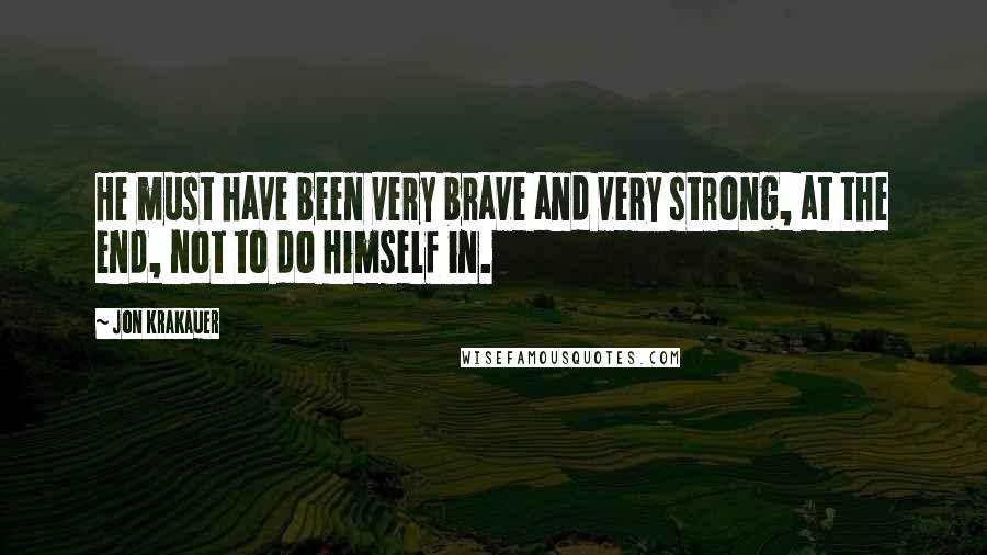 Jon Krakauer Quotes: He must have been very brave and very strong, at the end, not to do himself in.