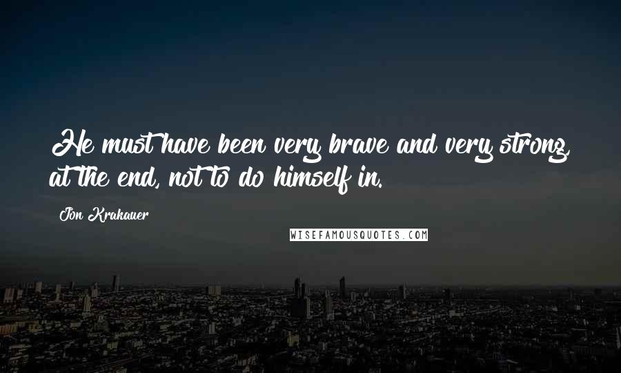 Jon Krakauer Quotes: He must have been very brave and very strong, at the end, not to do himself in.