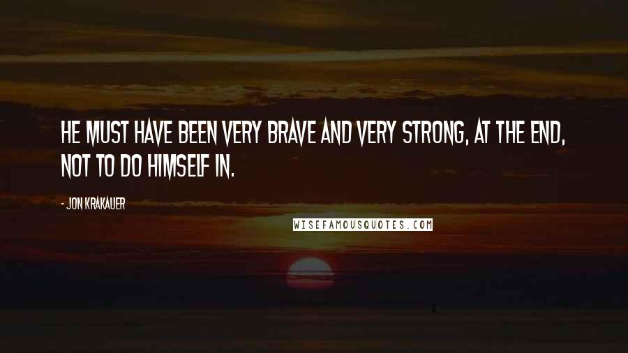 Jon Krakauer Quotes: He must have been very brave and very strong, at the end, not to do himself in.