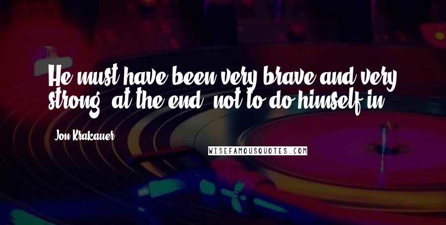 Jon Krakauer Quotes: He must have been very brave and very strong, at the end, not to do himself in.