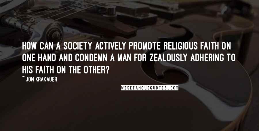 Jon Krakauer Quotes: How can a society actively promote religious faith on one hand and condemn a man for zealously adhering to his faith on the other?