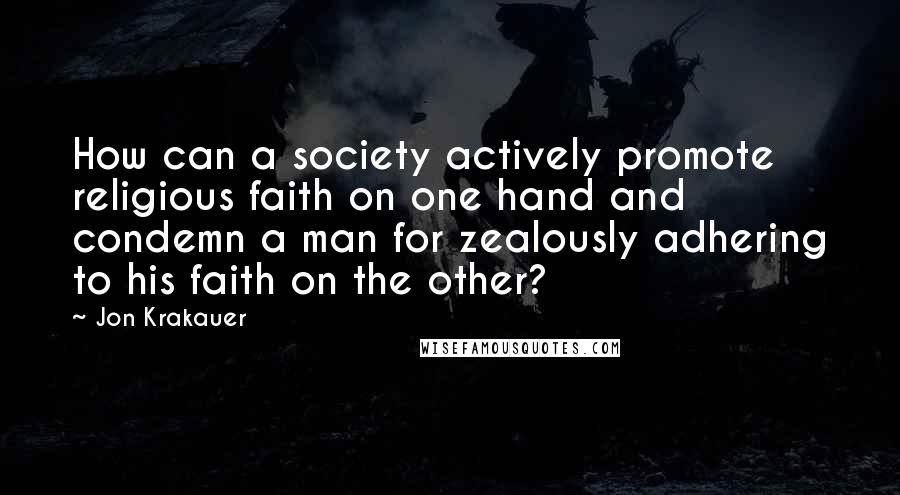 Jon Krakauer Quotes: How can a society actively promote religious faith on one hand and condemn a man for zealously adhering to his faith on the other?