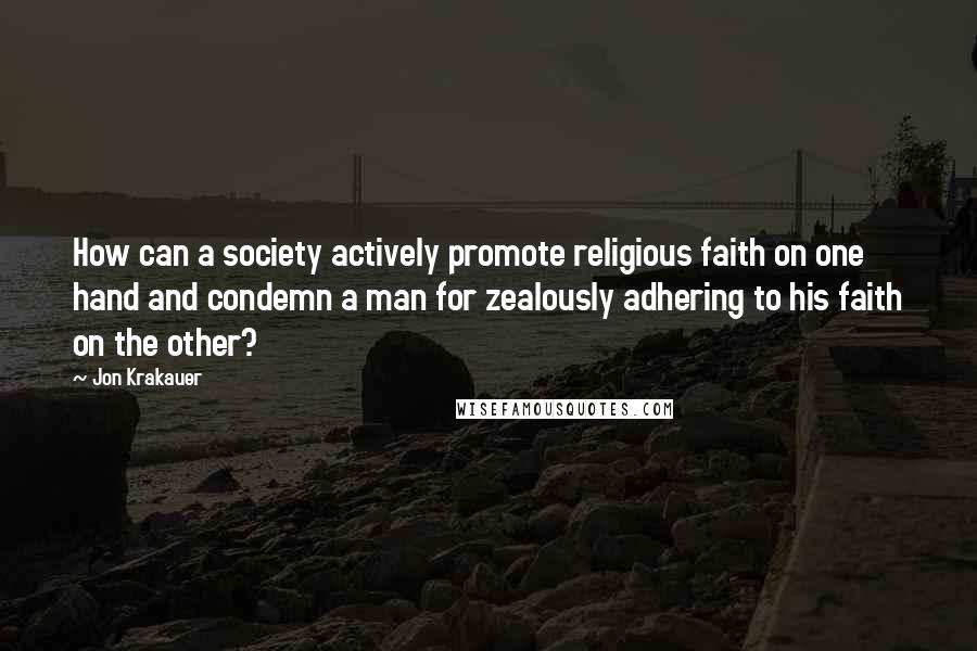 Jon Krakauer Quotes: How can a society actively promote religious faith on one hand and condemn a man for zealously adhering to his faith on the other?