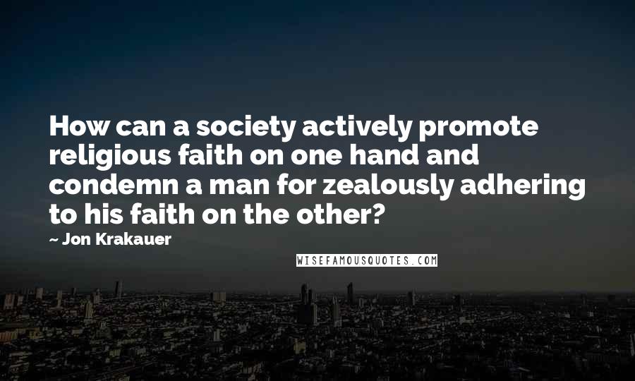 Jon Krakauer Quotes: How can a society actively promote religious faith on one hand and condemn a man for zealously adhering to his faith on the other?