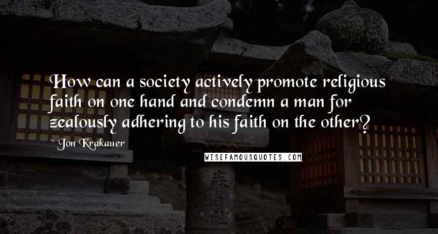 Jon Krakauer Quotes: How can a society actively promote religious faith on one hand and condemn a man for zealously adhering to his faith on the other?