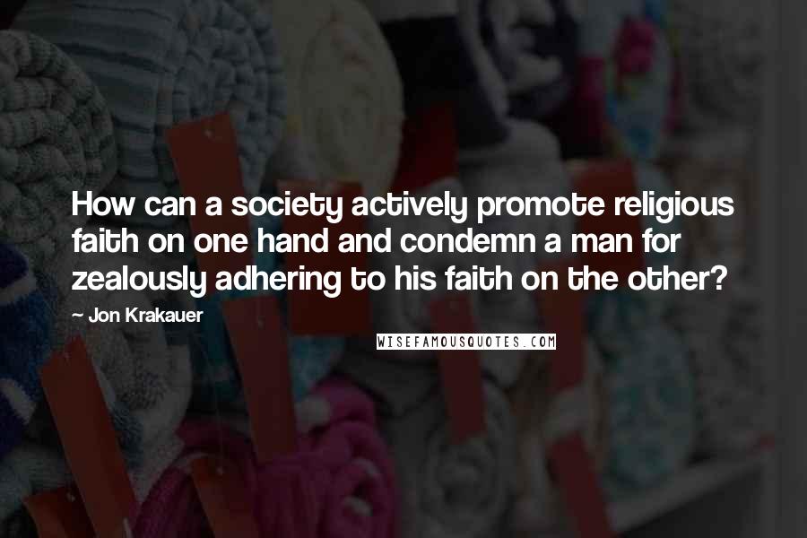 Jon Krakauer Quotes: How can a society actively promote religious faith on one hand and condemn a man for zealously adhering to his faith on the other?