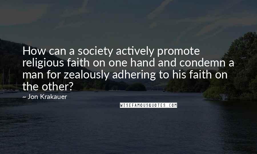 Jon Krakauer Quotes: How can a society actively promote religious faith on one hand and condemn a man for zealously adhering to his faith on the other?