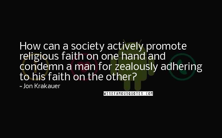 Jon Krakauer Quotes: How can a society actively promote religious faith on one hand and condemn a man for zealously adhering to his faith on the other?