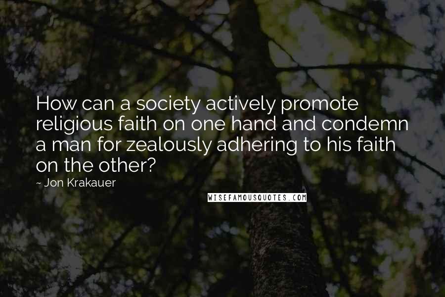 Jon Krakauer Quotes: How can a society actively promote religious faith on one hand and condemn a man for zealously adhering to his faith on the other?