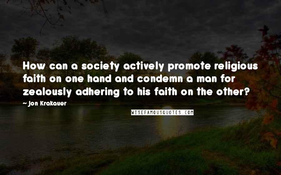 Jon Krakauer Quotes: How can a society actively promote religious faith on one hand and condemn a man for zealously adhering to his faith on the other?