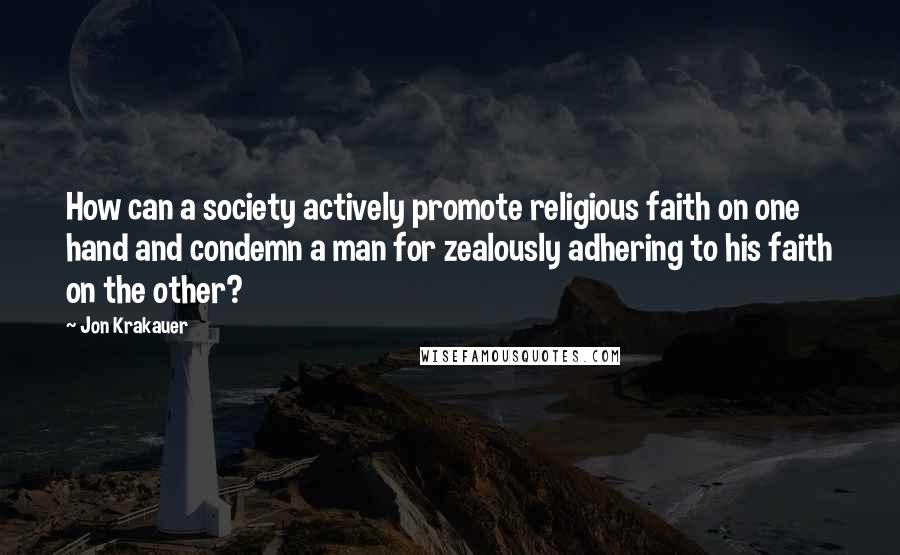 Jon Krakauer Quotes: How can a society actively promote religious faith on one hand and condemn a man for zealously adhering to his faith on the other?