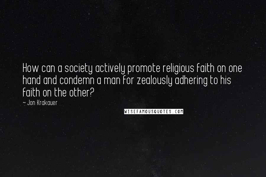 Jon Krakauer Quotes: How can a society actively promote religious faith on one hand and condemn a man for zealously adhering to his faith on the other?