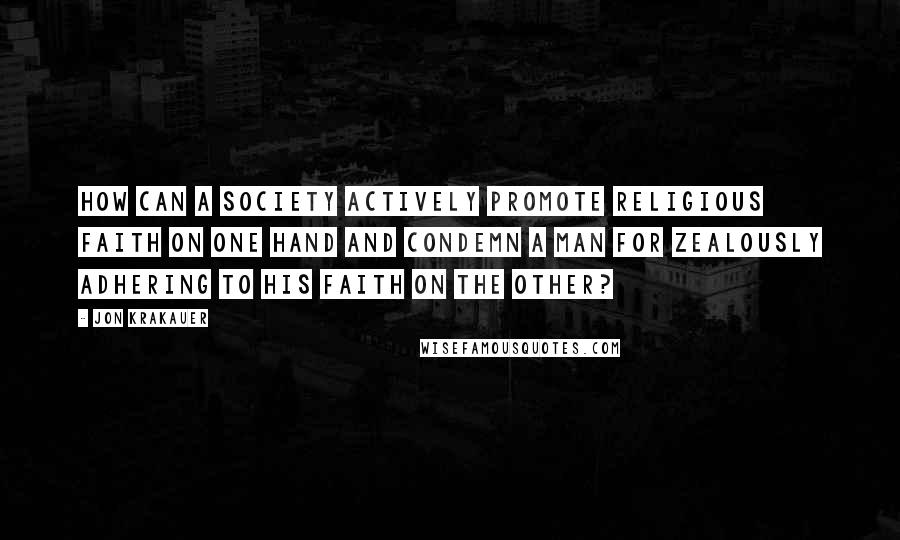 Jon Krakauer Quotes: How can a society actively promote religious faith on one hand and condemn a man for zealously adhering to his faith on the other?