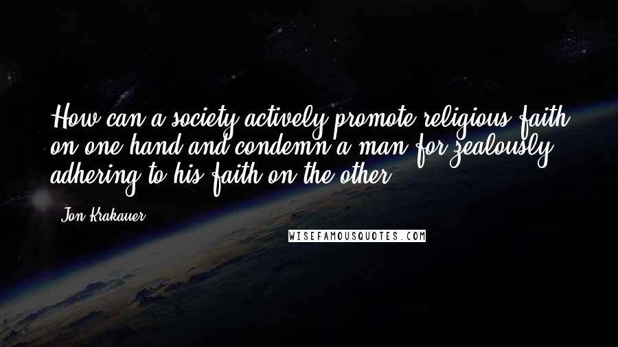 Jon Krakauer Quotes: How can a society actively promote religious faith on one hand and condemn a man for zealously adhering to his faith on the other?