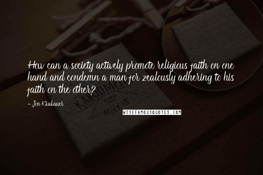 Jon Krakauer Quotes: How can a society actively promote religious faith on one hand and condemn a man for zealously adhering to his faith on the other?