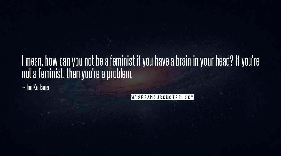 Jon Krakauer Quotes: I mean, how can you not be a feminist if you have a brain in your head? If you're not a feminist, then you're a problem.