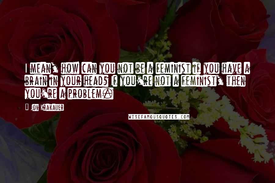 Jon Krakauer Quotes: I mean, how can you not be a feminist if you have a brain in your head? If you're not a feminist, then you're a problem.