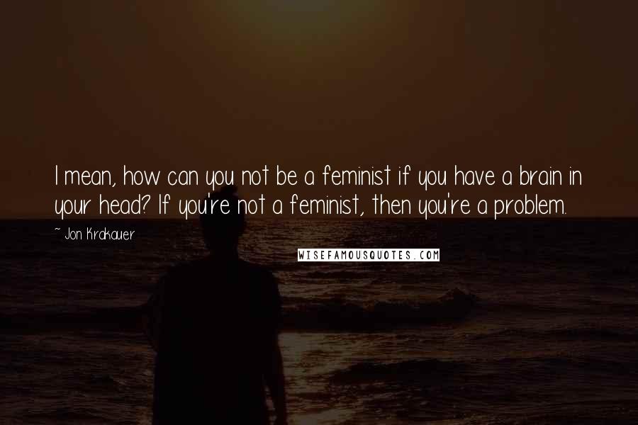 Jon Krakauer Quotes: I mean, how can you not be a feminist if you have a brain in your head? If you're not a feminist, then you're a problem.