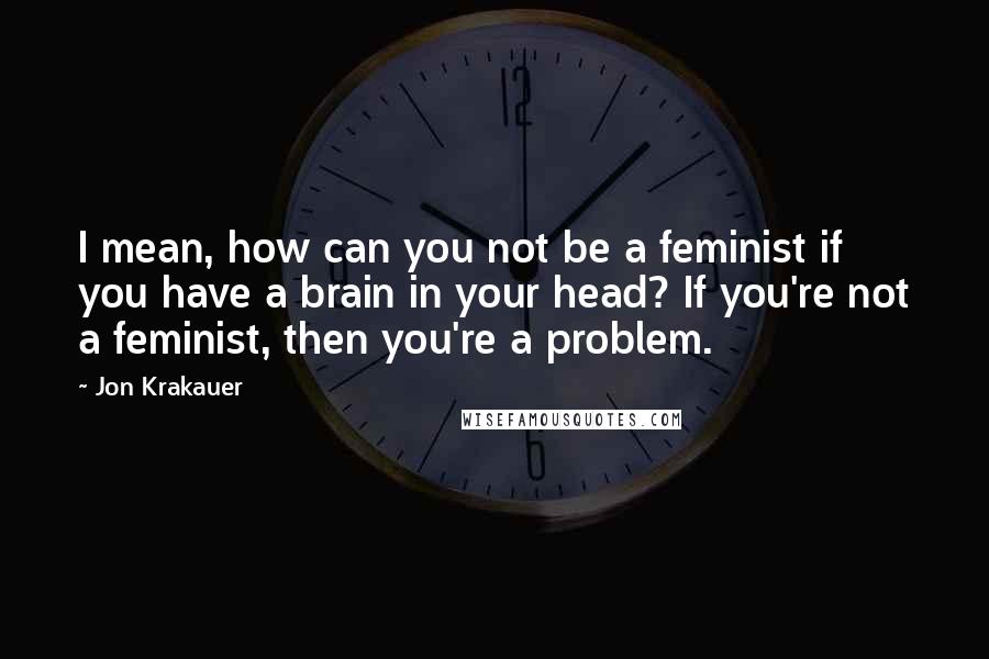 Jon Krakauer Quotes: I mean, how can you not be a feminist if you have a brain in your head? If you're not a feminist, then you're a problem.