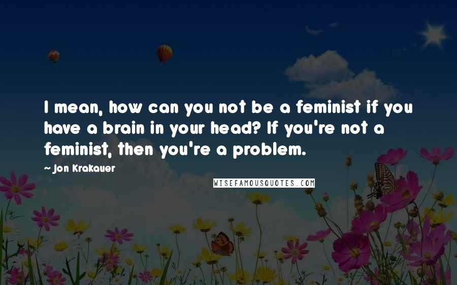 Jon Krakauer Quotes: I mean, how can you not be a feminist if you have a brain in your head? If you're not a feminist, then you're a problem.