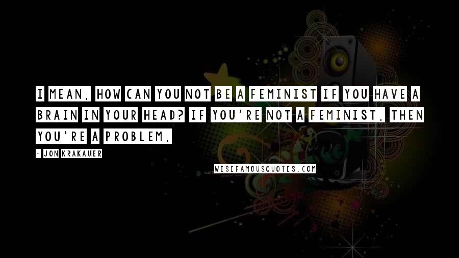 Jon Krakauer Quotes: I mean, how can you not be a feminist if you have a brain in your head? If you're not a feminist, then you're a problem.