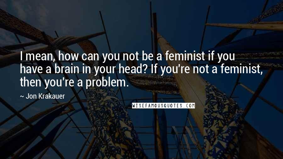Jon Krakauer Quotes: I mean, how can you not be a feminist if you have a brain in your head? If you're not a feminist, then you're a problem.