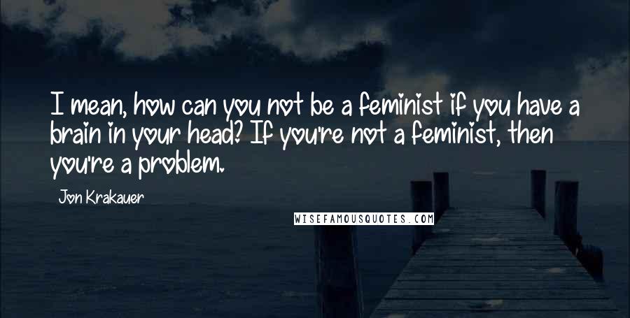 Jon Krakauer Quotes: I mean, how can you not be a feminist if you have a brain in your head? If you're not a feminist, then you're a problem.