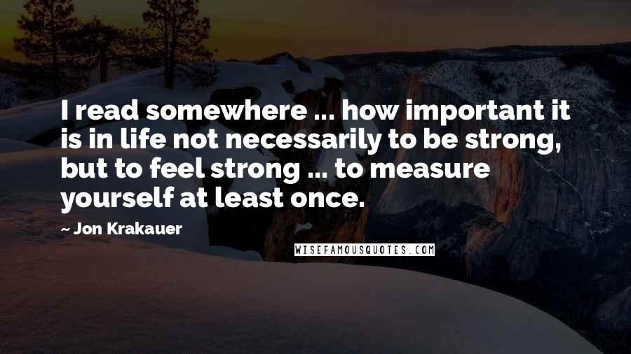 Jon Krakauer Quotes: I read somewhere ... how important it is in life not necessarily to be strong, but to feel strong ... to measure yourself at least once.
