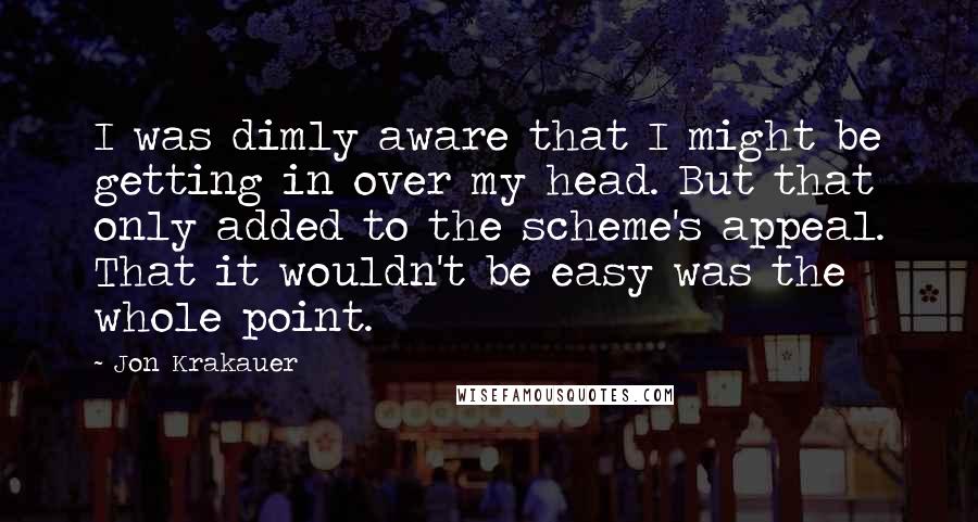 Jon Krakauer Quotes: I was dimly aware that I might be getting in over my head. But that only added to the scheme's appeal. That it wouldn't be easy was the whole point.