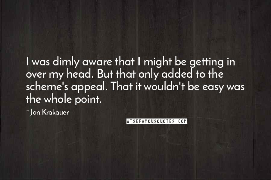 Jon Krakauer Quotes: I was dimly aware that I might be getting in over my head. But that only added to the scheme's appeal. That it wouldn't be easy was the whole point.