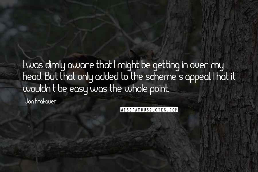 Jon Krakauer Quotes: I was dimly aware that I might be getting in over my head. But that only added to the scheme's appeal. That it wouldn't be easy was the whole point.