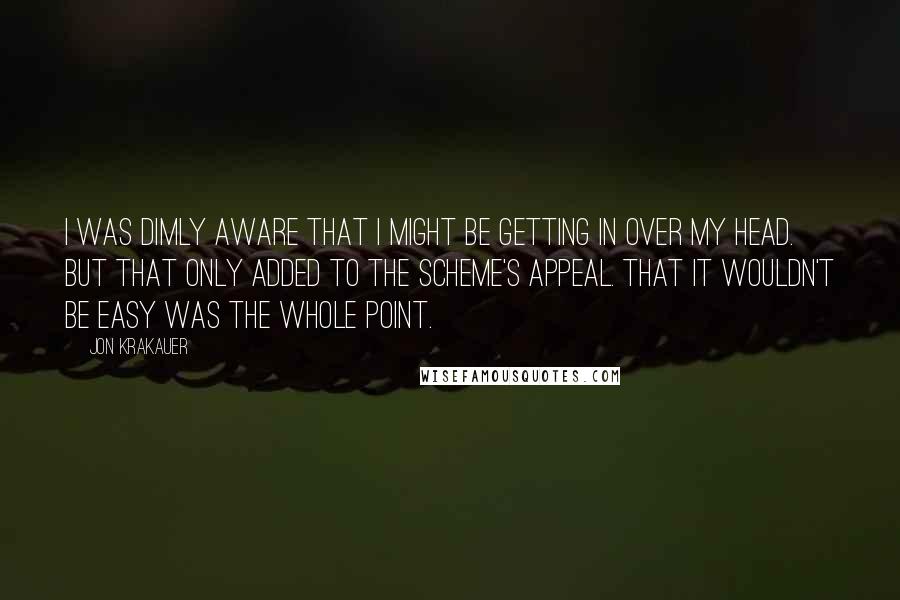 Jon Krakauer Quotes: I was dimly aware that I might be getting in over my head. But that only added to the scheme's appeal. That it wouldn't be easy was the whole point.