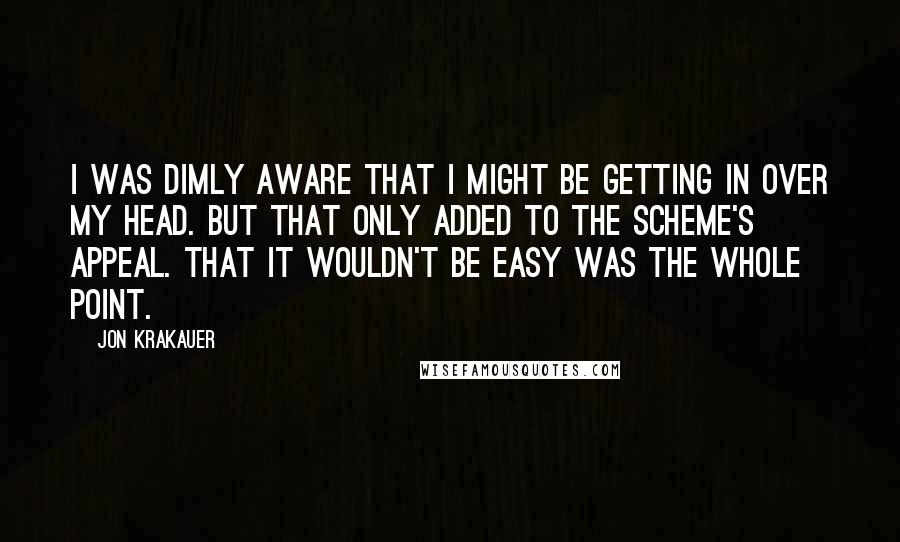 Jon Krakauer Quotes: I was dimly aware that I might be getting in over my head. But that only added to the scheme's appeal. That it wouldn't be easy was the whole point.