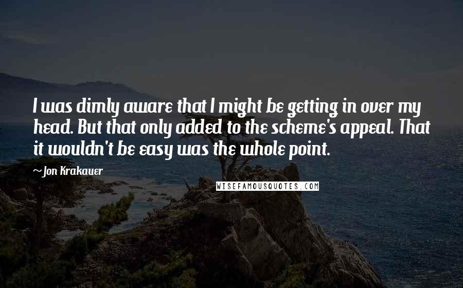Jon Krakauer Quotes: I was dimly aware that I might be getting in over my head. But that only added to the scheme's appeal. That it wouldn't be easy was the whole point.