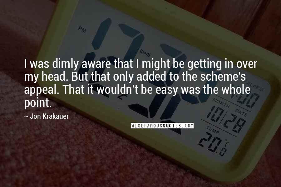 Jon Krakauer Quotes: I was dimly aware that I might be getting in over my head. But that only added to the scheme's appeal. That it wouldn't be easy was the whole point.