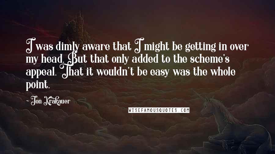 Jon Krakauer Quotes: I was dimly aware that I might be getting in over my head. But that only added to the scheme's appeal. That it wouldn't be easy was the whole point.