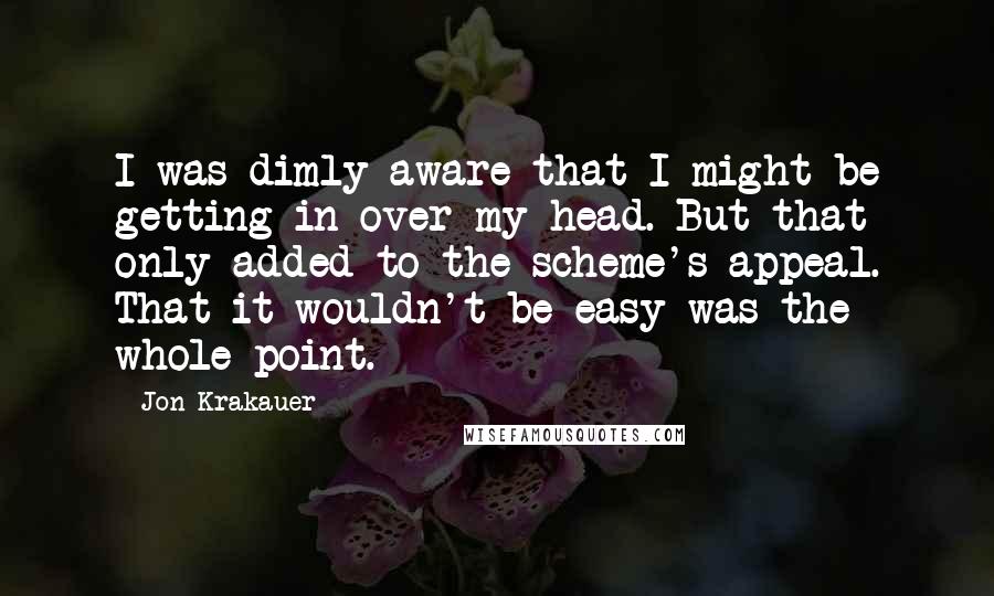 Jon Krakauer Quotes: I was dimly aware that I might be getting in over my head. But that only added to the scheme's appeal. That it wouldn't be easy was the whole point.