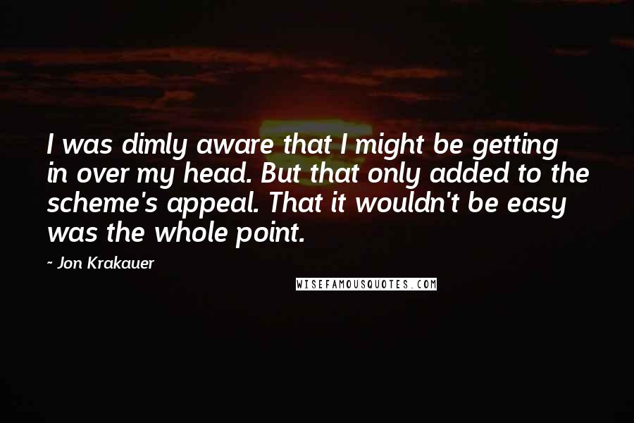 Jon Krakauer Quotes: I was dimly aware that I might be getting in over my head. But that only added to the scheme's appeal. That it wouldn't be easy was the whole point.