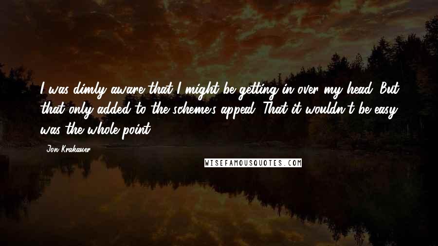 Jon Krakauer Quotes: I was dimly aware that I might be getting in over my head. But that only added to the scheme's appeal. That it wouldn't be easy was the whole point.