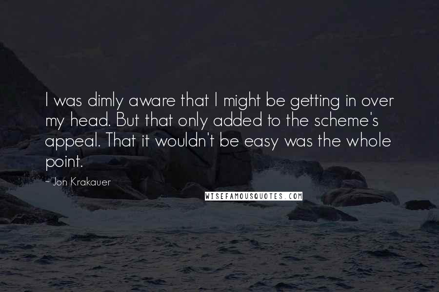 Jon Krakauer Quotes: I was dimly aware that I might be getting in over my head. But that only added to the scheme's appeal. That it wouldn't be easy was the whole point.