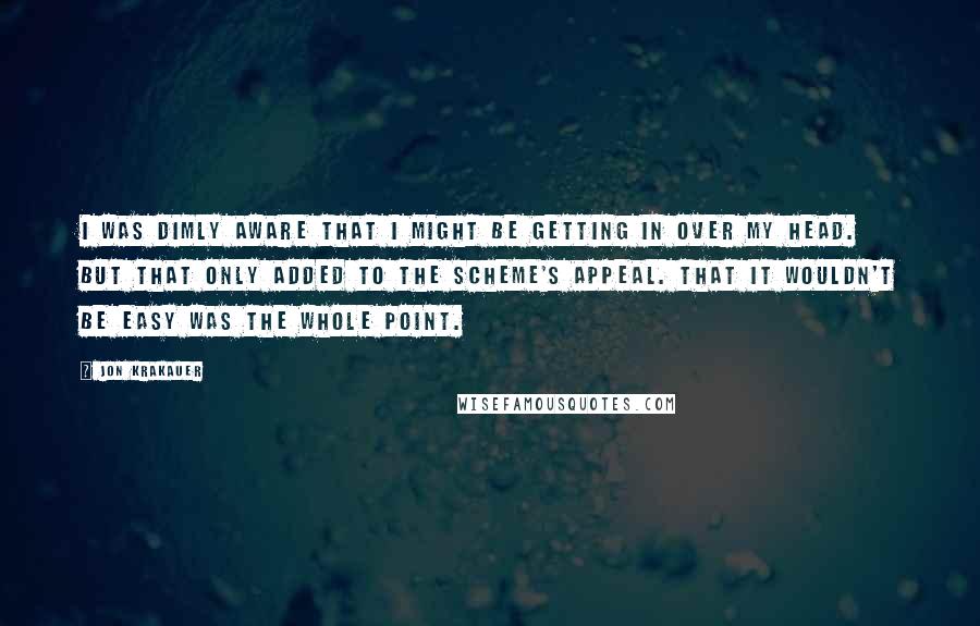 Jon Krakauer Quotes: I was dimly aware that I might be getting in over my head. But that only added to the scheme's appeal. That it wouldn't be easy was the whole point.