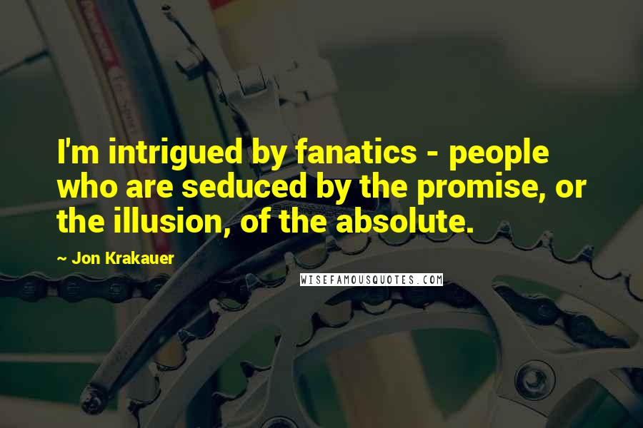 Jon Krakauer Quotes: I'm intrigued by fanatics - people who are seduced by the promise, or the illusion, of the absolute.