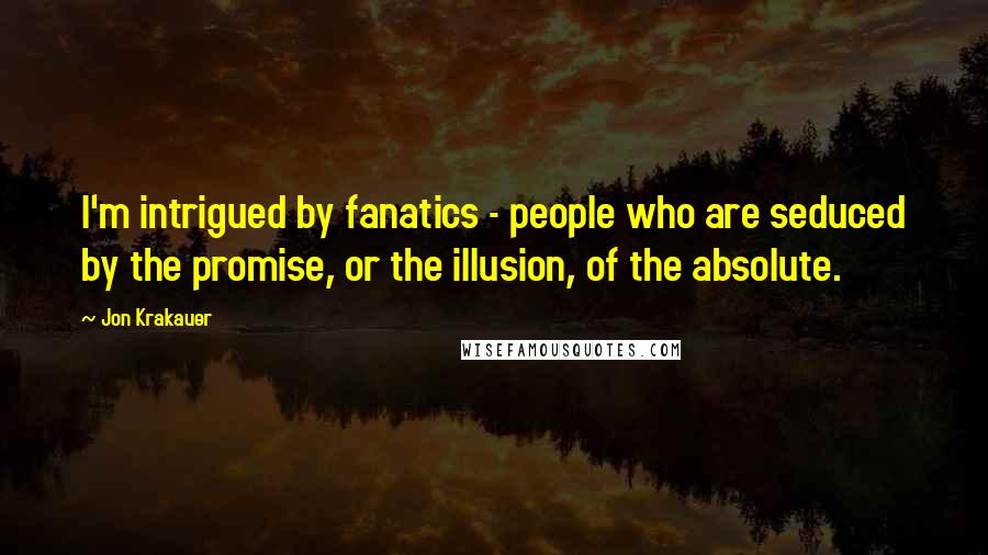 Jon Krakauer Quotes: I'm intrigued by fanatics - people who are seduced by the promise, or the illusion, of the absolute.