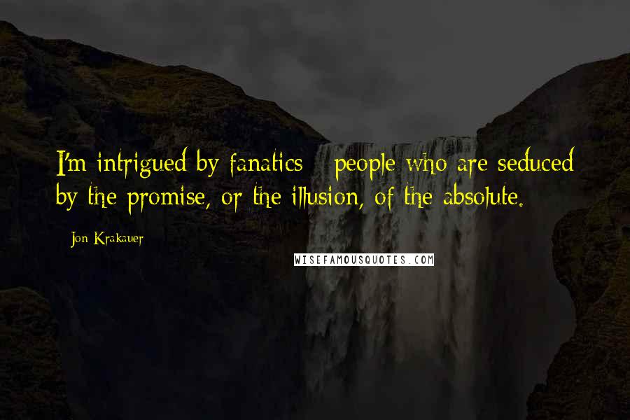 Jon Krakauer Quotes: I'm intrigued by fanatics - people who are seduced by the promise, or the illusion, of the absolute.