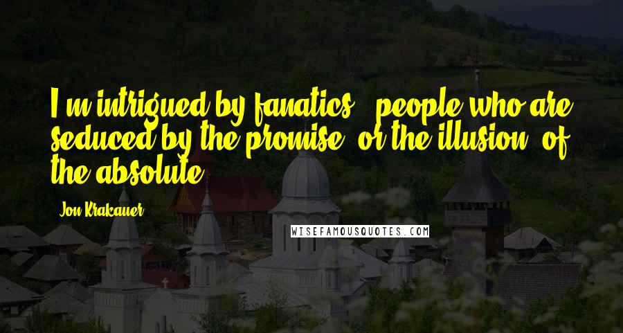 Jon Krakauer Quotes: I'm intrigued by fanatics - people who are seduced by the promise, or the illusion, of the absolute.