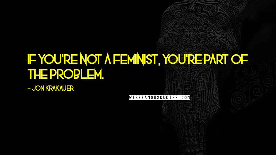 Jon Krakauer Quotes: If you're not a feminist, you're part of the problem.