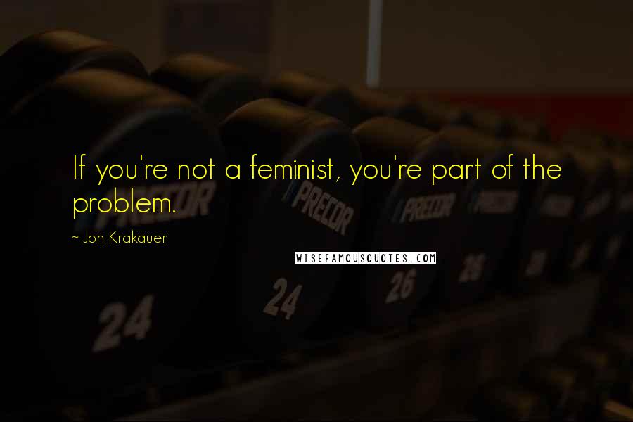 Jon Krakauer Quotes: If you're not a feminist, you're part of the problem.