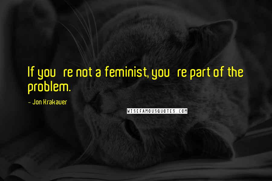 Jon Krakauer Quotes: If you're not a feminist, you're part of the problem.