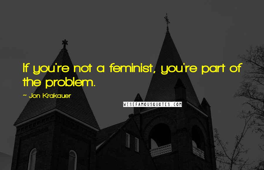 Jon Krakauer Quotes: If you're not a feminist, you're part of the problem.