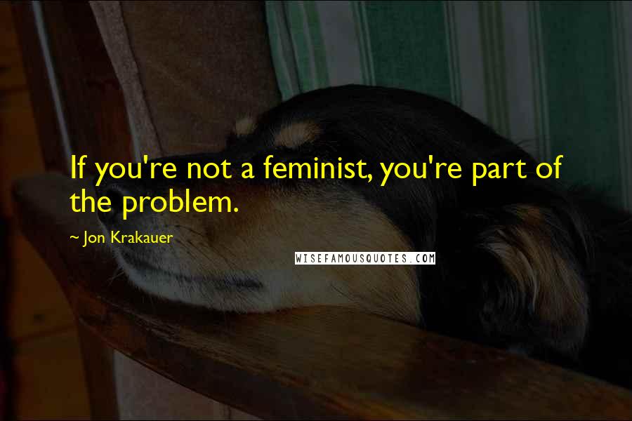 Jon Krakauer Quotes: If you're not a feminist, you're part of the problem.